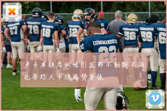 卢卡库缺席训练引发那不勒斯不满孔蒂怒火中烧局势紧张