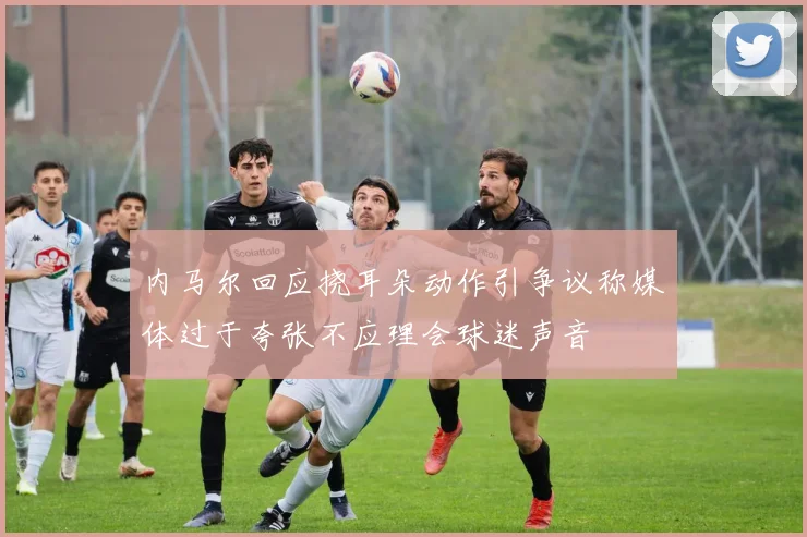 内马尔回应挠耳朵动作引争议称媒体过于夸张不应理会球迷声音
