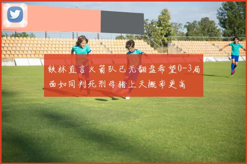 铁林直言火箭队已无翻盘希望0-3局面如同判死刑母猪上天概率更高