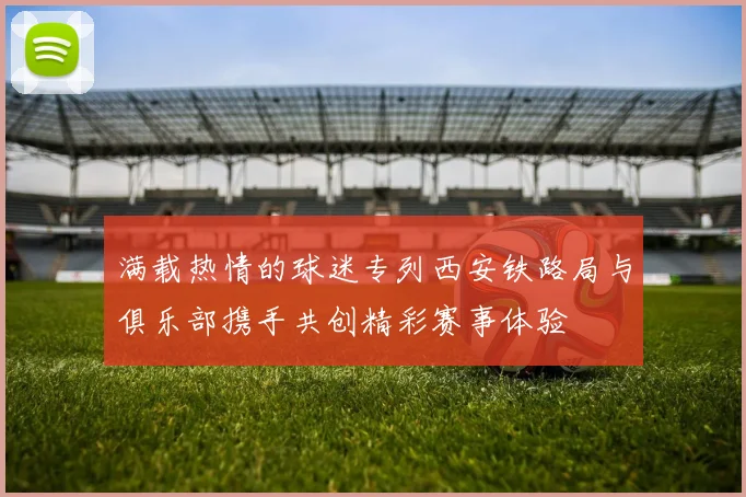 满载热情的球迷专列西安铁路局与俱乐部携手共创精彩赛事体验