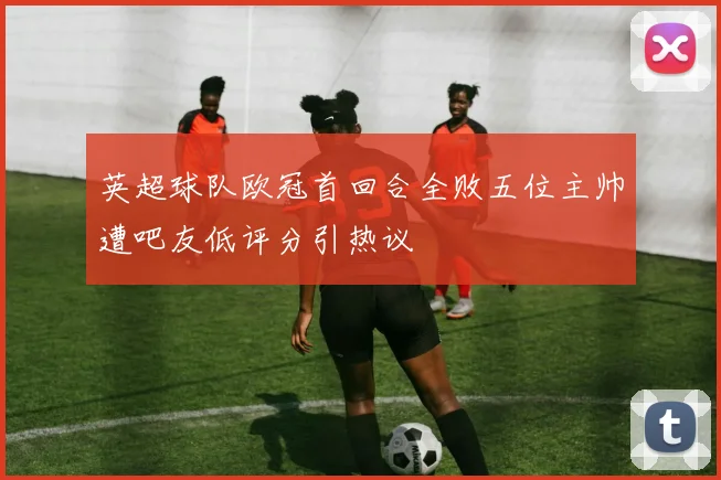 英超球队欧冠首回合全败五位主帅遭吧友低评分引热议