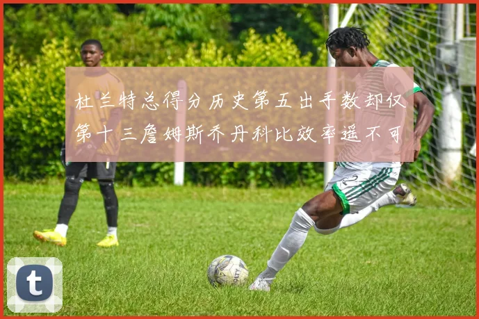 杜兰特总得分历史第五出手数却仅第十三詹姆斯乔丹科比效率遥不可及