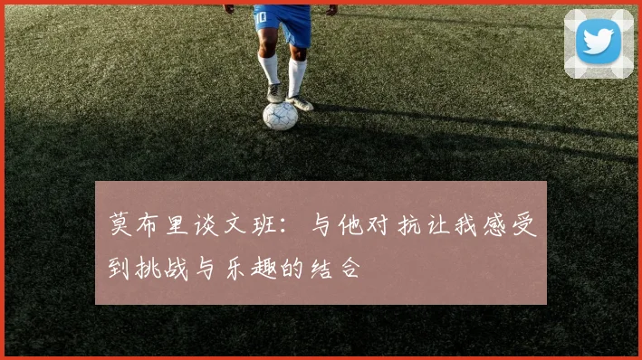 莫布里谈文班：与他对抗让我感受到挑战与乐趣的结合
