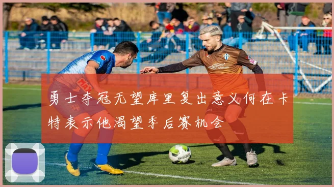 勇士夺冠无望库里复出意义何在卡特表示他渴望季后赛机会