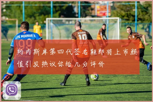 约内斯库第四代签名鞋即将上市颜值引发热议你给几分评价