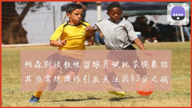 帕森斯谈教练留球员破纪录现象称其为常规操作引发关注因83分之战