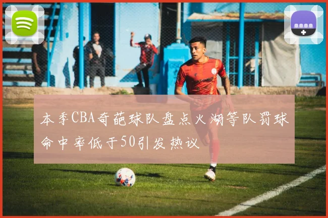 本季CBA奇葩球队盘点火湖等队罚球命中率低于50引发热议