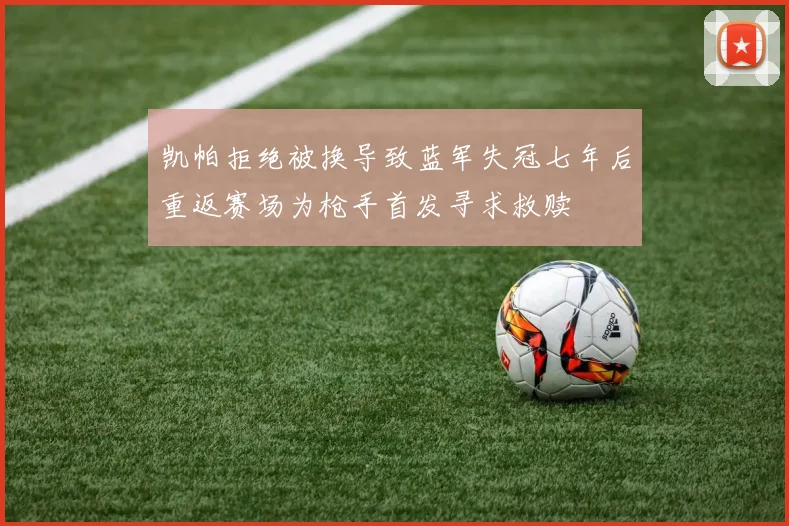 凯帕拒绝被换导致蓝军失冠七年后重返赛场为枪手首发寻求救赎